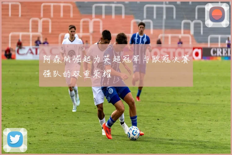 阿森纳崛起为英超冠军与欧冠决赛强队的双重荣耀