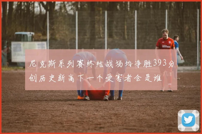 尼克斯系列赛终结战场均净胜393分创历史新高下一个受害者会是谁