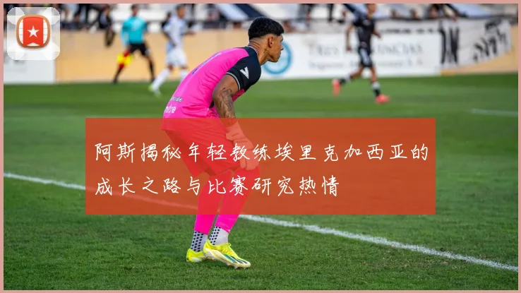 阿斯揭秘年轻教练埃里克加西亚的成长之路与比赛研究热情