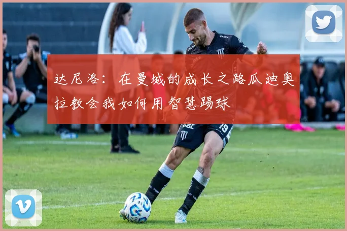 达尼洛：在曼城的成长之路瓜迪奥拉教会我如何用智慧踢球