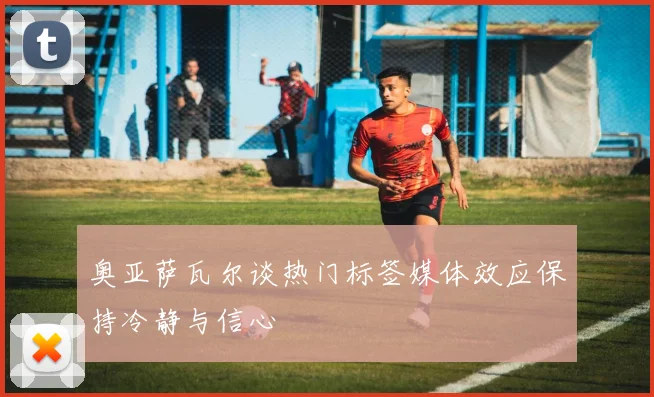奥亚萨瓦尔谈热门标签媒体效应保持冷静与信心