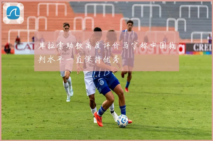 库拉索助教高度评价马宁称中国裁判水平一直保持优秀