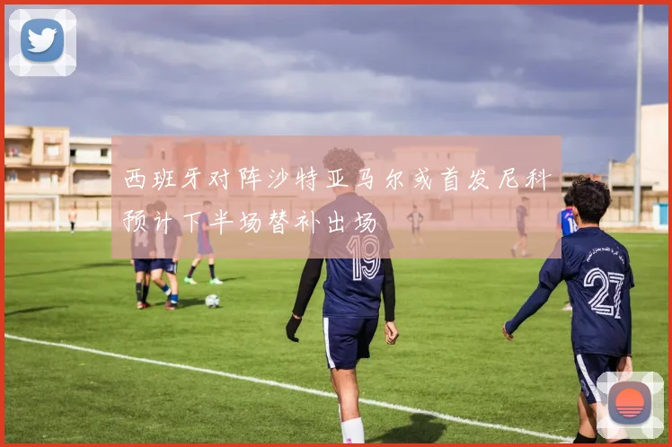 西班牙对阵沙特亚马尔或首发尼科预计下半场替补出场