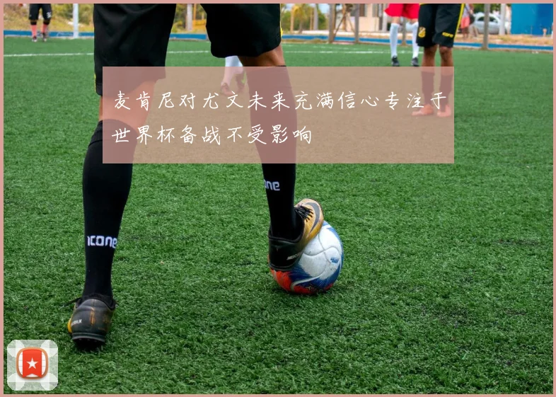 麦肯尼对尤文未来充满信心专注于世界杯备战不受影响
