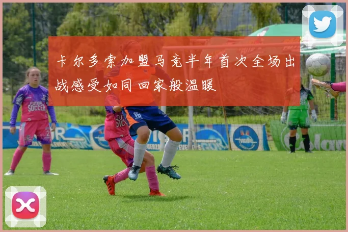 卡尔多索加盟马竞半年首次全场出战感受如同回家般温暖