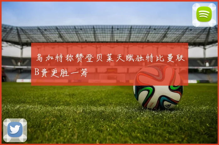 乌加特称赞登贝莱天赋独特比曼联B费更胜一筹