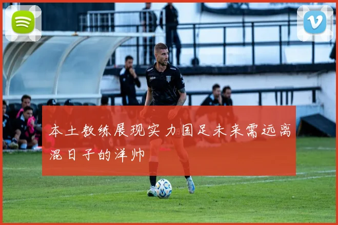本土教练展现实力国足未来需远离混日子的洋帅