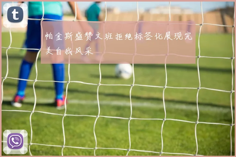 帕金斯盛赞文班拒绝标签化展现完美自我风采