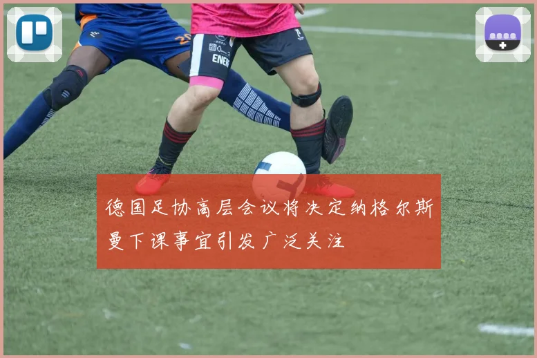 德国足协高层会议将决定纳格尔斯曼下课事宜引发广泛关注