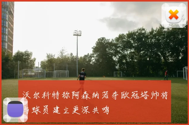 沃尔科特称阿森纳若夺欧冠塔帅将与球员建立更深共鸣