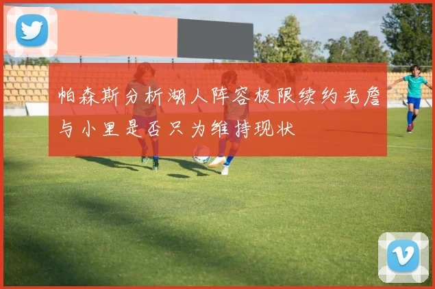 帕森斯分析湖人阵容极限续约老詹与小里是否只为维持现状