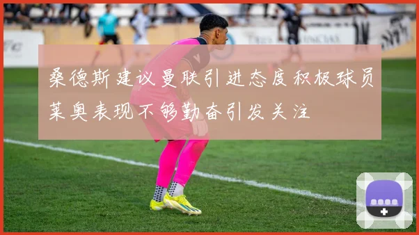 桑德斯建议曼联引进态度积极球员莱奥表现不够勤奋引发关注