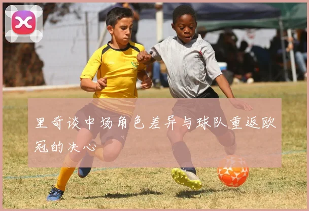 里奇谈中场角色差异与球队重返欧冠的决心