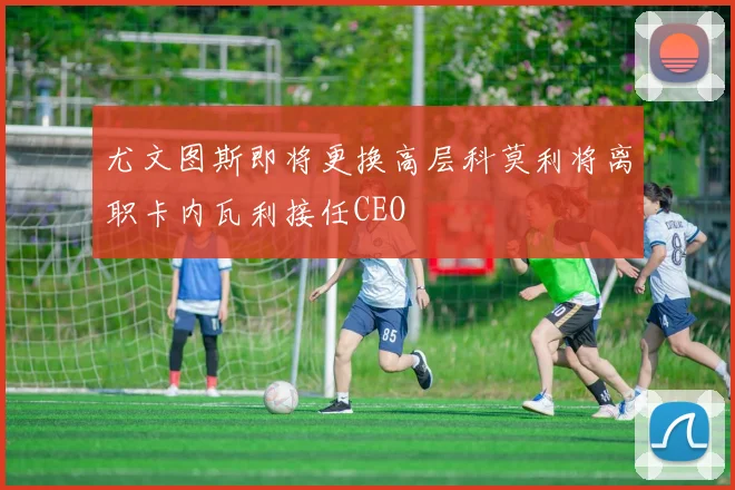 尤文图斯即将更换高层科莫利将离职卡内瓦利接任CEO