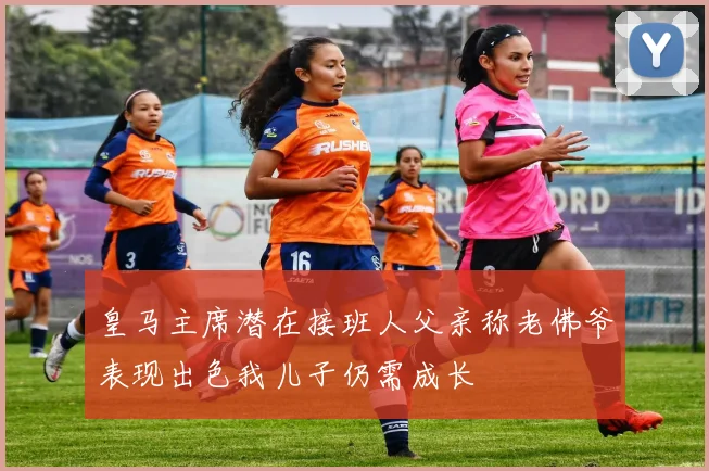 皇马主席潜在接班人父亲称老佛爷表现出色我儿子仍需成长