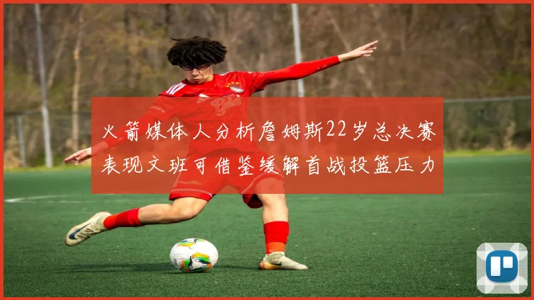 火箭媒体人分析詹姆斯22岁总决赛表现文班可借鉴缓解首战投篮压力