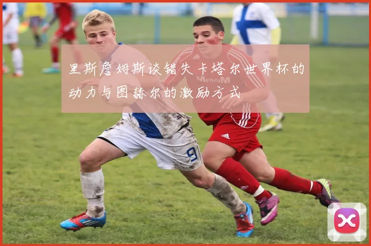 里斯詹姆斯谈错失卡塔尔世界杯的动力与图赫尔的激励方式