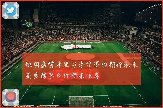 姚明盛赞库里与李宁签约期待未来更多跨界合作带来惊喜