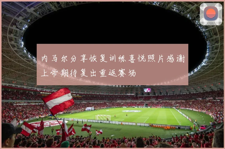 内马尔分享恢复训练喜悦照片感谢上帝期待复出重返赛场