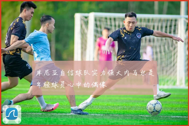 库尼亚自信球队实力强大内马尔是年轻球员心中的偶像