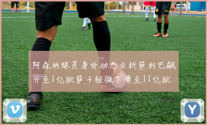 阿森纳球员身价动态分析萨利巴飙升至1亿欧萨卡轻微下滑至11亿欧
