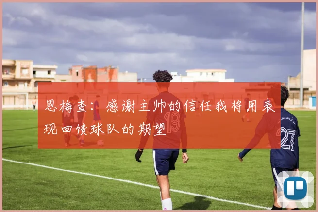 恩梅查：感谢主帅的信任我将用表现回馈球队的期望