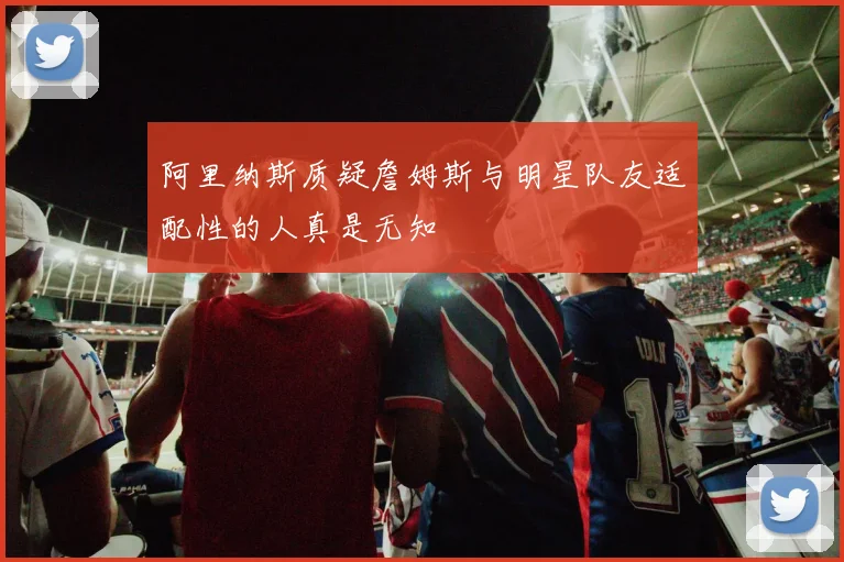 阿里纳斯质疑詹姆斯与明星队友适配性的人真是无知