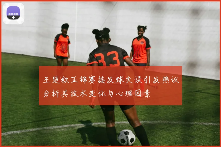 王楚钦亚锦赛接发球失误引发热议分析其技术变化与心理因素